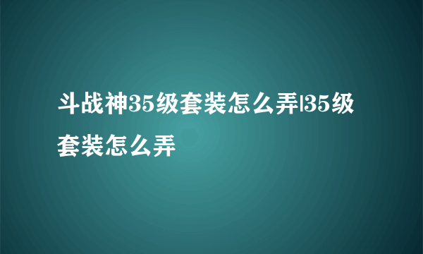 斗战神35级套装怎么弄|35级套装怎么弄