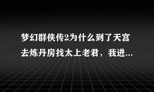 梦幻群侠传2为什么到了天宫去炼丹房找太上老君，我进不了啊？