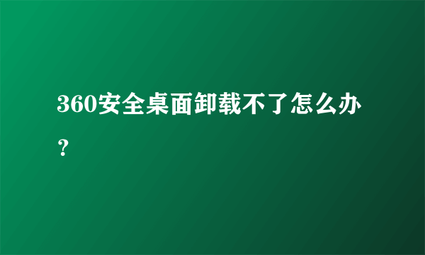 360安全桌面卸载不了怎么办？