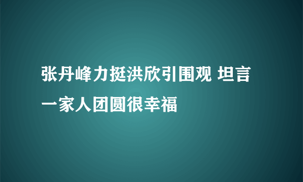 张丹峰力挺洪欣引围观 坦言一家人团圆很幸福