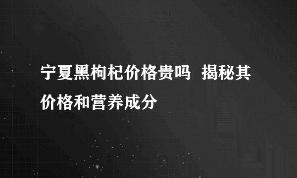 宁夏黑枸杞价格贵吗  揭秘其价格和营养成分