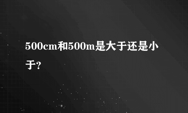 500cm和500m是大于还是小于？