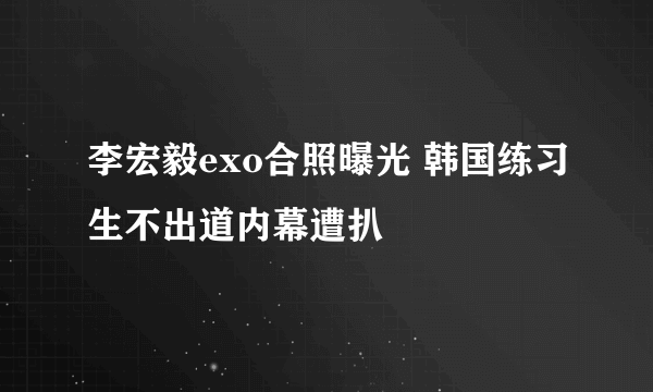 李宏毅exo合照曝光 韩国练习生不出道内幕遭扒