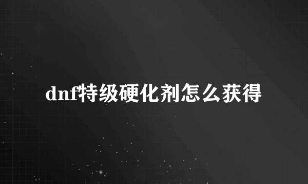 dnf特级硬化剂怎么获得