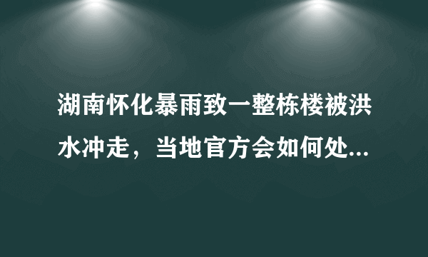 湖南怀化暴雨致一整栋楼被洪水冲走，当地官方会如何处理这件事？