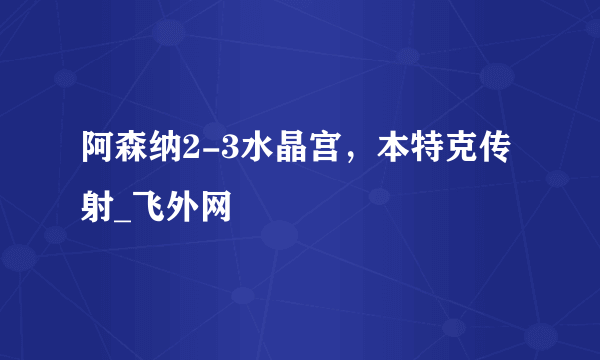 阿森纳2-3水晶宫，本特克传射_飞外网