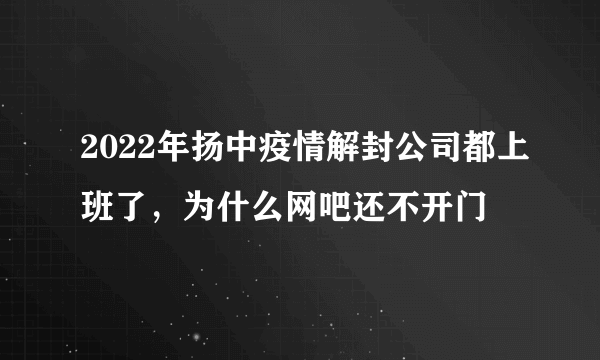 2022年扬中疫情解封公司都上班了，为什么网吧还不开门