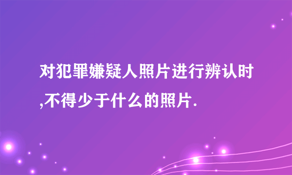 对犯罪嫌疑人照片进行辨认时,不得少于什么的照片.