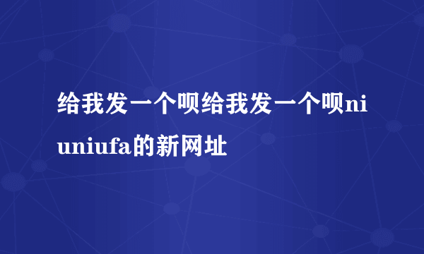 给我发一个呗给我发一个呗niuniufa的新网址