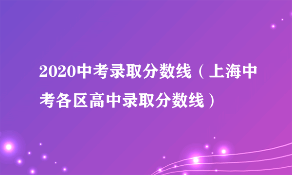 2020中考录取分数线（上海中考各区高中录取分数线）