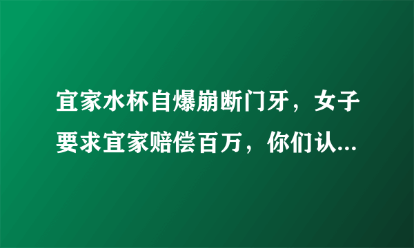 宜家水杯自爆崩断门牙，女子要求宜家赔偿百万，你们认为法院会支持吗？