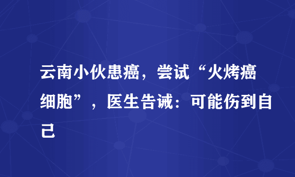 云南小伙患癌，尝试“火烤癌细胞”，医生告诫：可能伤到自己