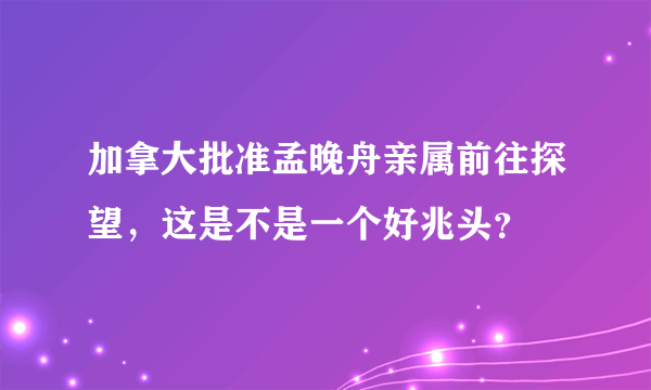 加拿大批准孟晚舟亲属前往探望，这是不是一个好兆头？