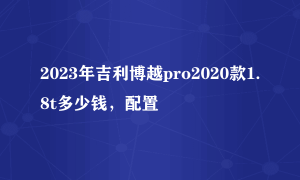 2023年吉利博越pro2020款1.8t多少钱，配置