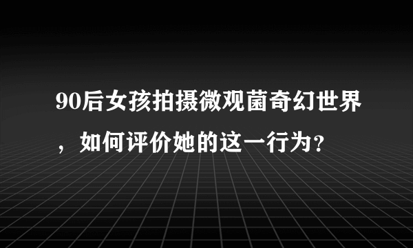 90后女孩拍摄微观菌奇幻世界，如何评价她的这一行为？