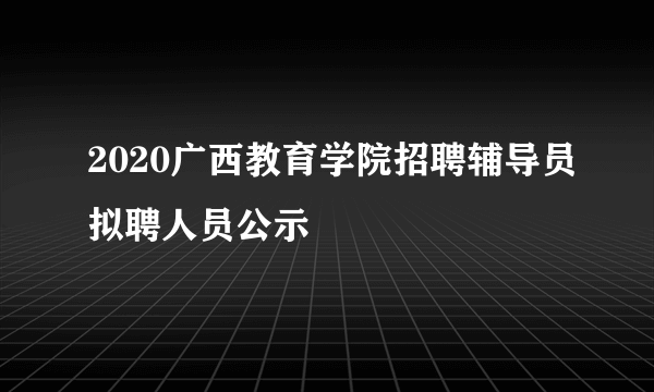 2020广西教育学院招聘辅导员拟聘人员公示