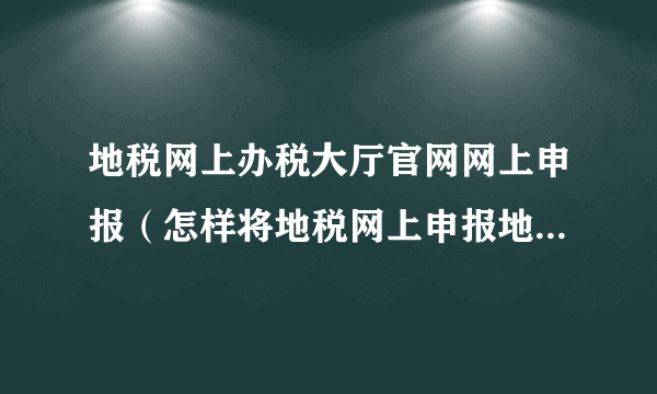 地税网上办税大厅官网网上申报（怎样将地税网上申报地址http  218 25 48 199设为IE浏览器）