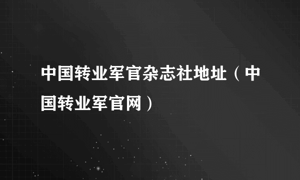 中国转业军官杂志社地址（中国转业军官网）