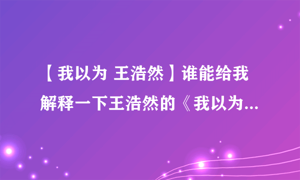 【我以为 王浩然】谁能给我解释一下王浩然的《我以为》这首歌要表达...