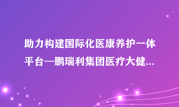 助力构建国际化医康养护一体平台—鹏瑞利集团医疗大健康国际专家委员会成立