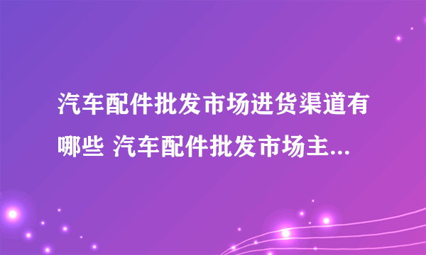 汽车配件批发市场进货渠道有哪些 汽车配件批发市场主要经营哪些产品