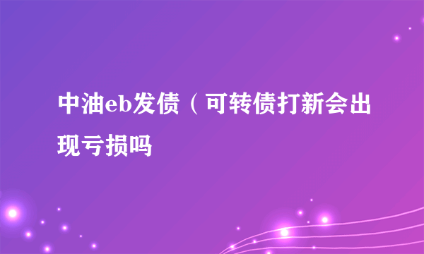 中油eb发债（可转债打新会出现亏损吗