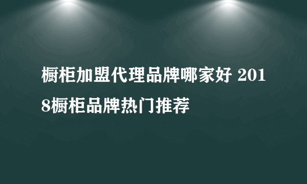 橱柜加盟代理品牌哪家好 2018橱柜品牌热门推荐