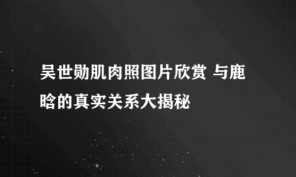 吴世勋肌肉照图片欣赏 与鹿晗的真实关系大揭秘