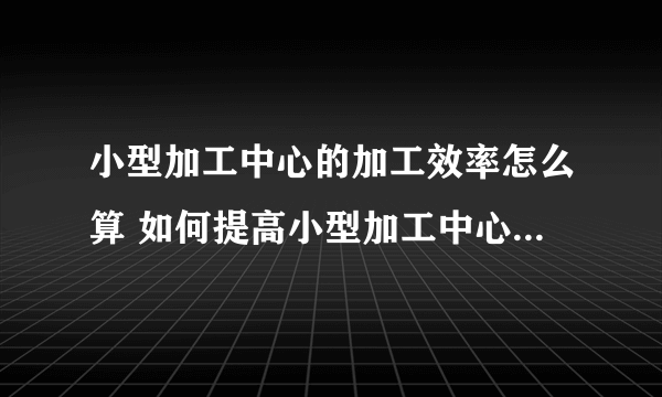 小型加工中心的加工效率怎么算 如何提高小型加工中心的加工效率