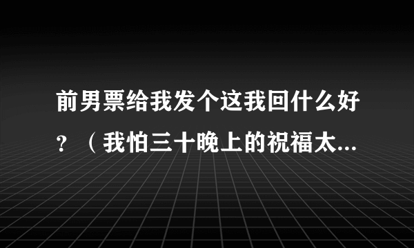 前男票给我发个这我回什么好？（我怕三十晚上的祝福太多，你会看不到我的问候，我怕初一的鞭炮太吵，你会