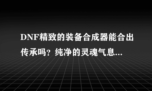 DNF精致的装备合成器能合出传承吗？纯净的灵魂气息要怎么获得？