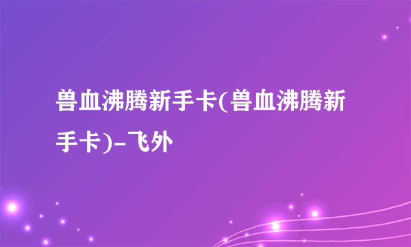 兽血沸腾新手卡(兽血沸腾新手卡)-飞外