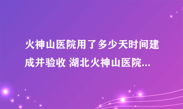 火神山医院用了多少天时间建成并验收 湖北火神山医院建成和使用的时间