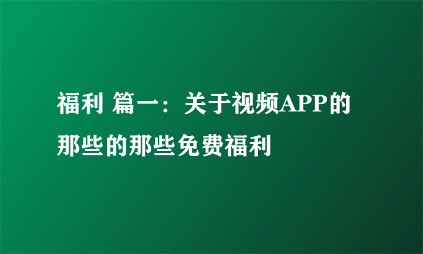 福利 篇一：关于视频APP的那些的那些免费福利