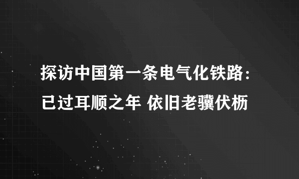 探访中国第一条电气化铁路：已过耳顺之年 依旧老骥伏枥