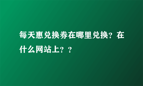 每天惠兑换券在哪里兑换？在什么网站上？？