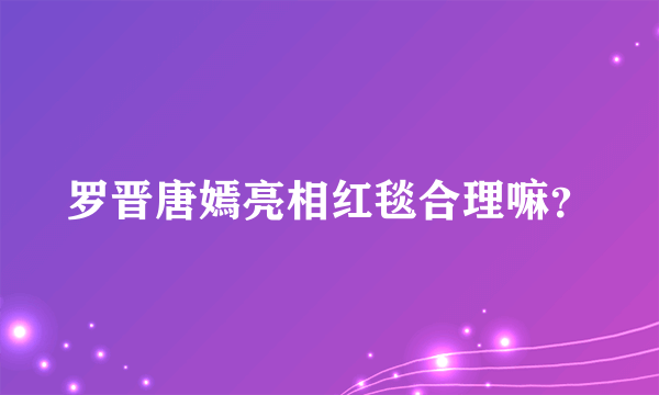 罗晋唐嫣亮相红毯合理嘛？