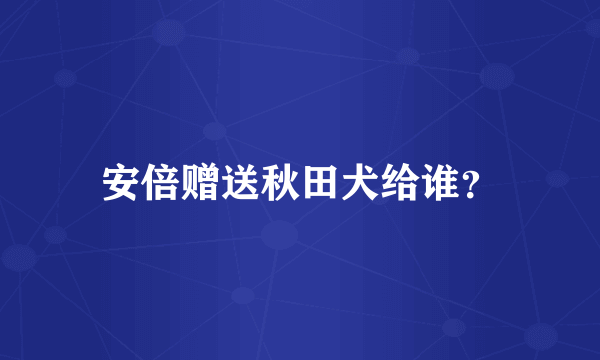 安倍赠送秋田犬给谁？