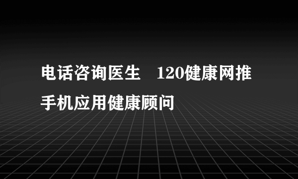 电话咨询医生   120健康网推手机应用健康顾问