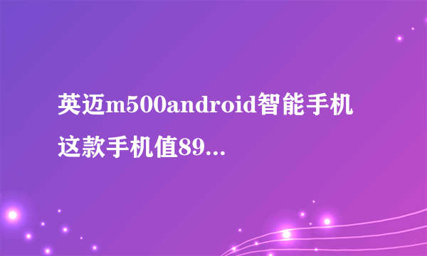 英迈m500android智能手机 这款手机值899块钱吗 我一时冲动就买了 感觉玩个游戏都蛮卡的 有了解的讲一讲