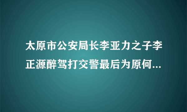 太原市公安局长李亚力之子李正源醉驾打交警最后为原何不了了之？能否给公众一个交代？醉驾是要入刑的，让