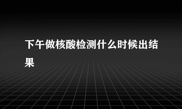 下午做核酸检测什么时候出结果