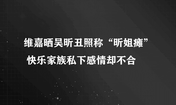 维嘉晒吴昕丑照称“昕姐瘫” 快乐家族私下感情却不合