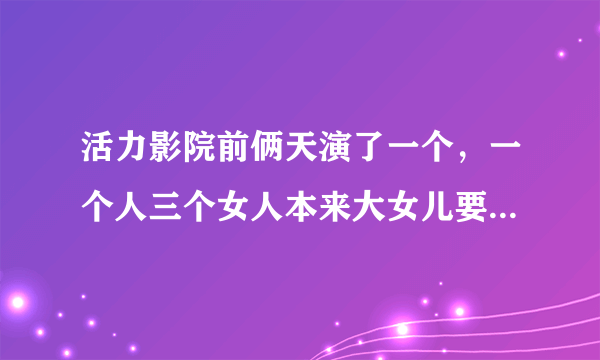 活力影院前俩天演了一个，一个人三个女人本来大女儿要给一个土匪，可被绑架了，二女儿也被绑了 只能三女儿