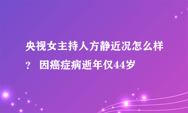 央视女主持人方静近况怎么样？ 因癌症病逝年仅44岁