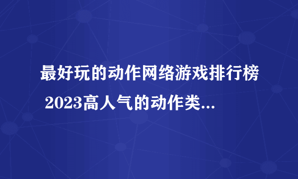 最好玩的动作网络游戏排行榜 2023高人气的动作类游戏合集