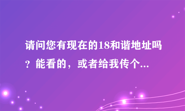 请问您有现在的18和谐地址吗？能看的，或者给我传个发布器也行呀~~~谢谢