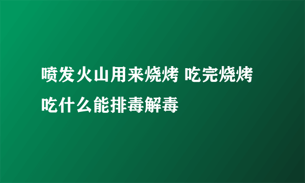 喷发火山用来烧烤 吃完烧烤吃什么能排毒解毒