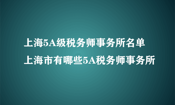 上海5A级税务师事务所名单 上海市有哪些5A税务师事务所