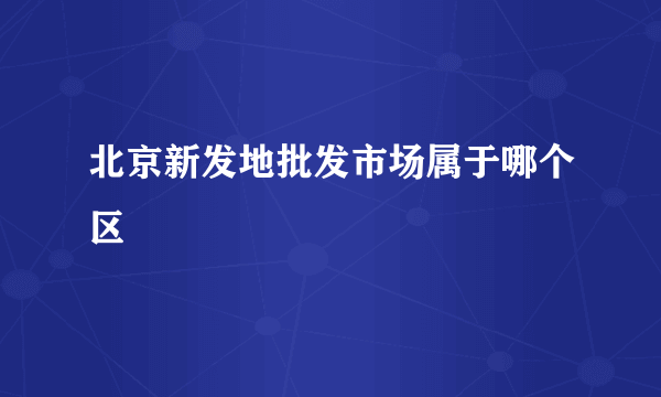 北京新发地批发市场属于哪个区